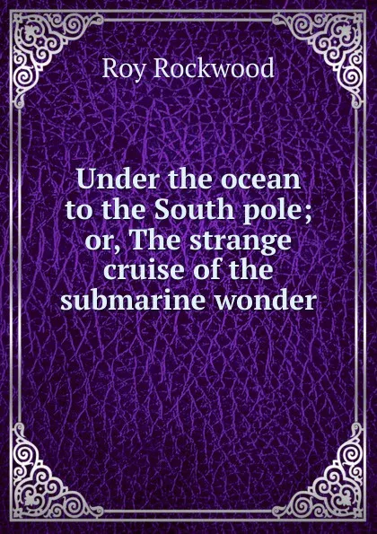 Обложка книги Under the ocean to the South pole; or, The strange cruise of the submarine wonder, Roy Rockwood