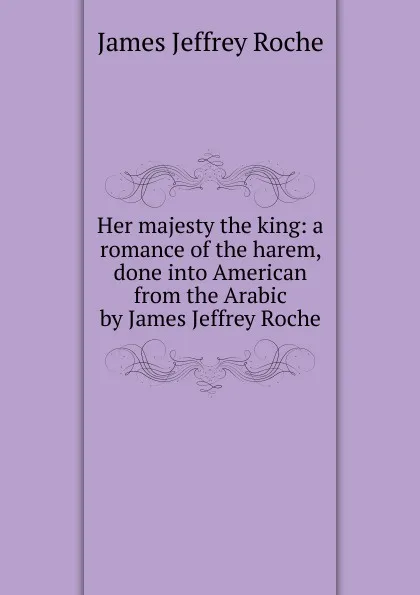 Обложка книги Her majesty the king: a romance of the harem, done into American from the Arabic by James Jeffrey Roche, James Jeffrey Roche