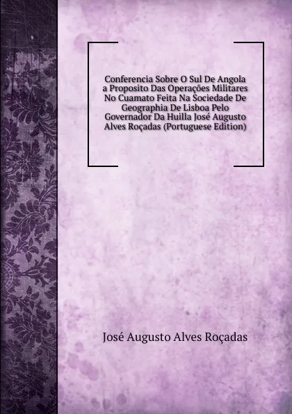 Обложка книги Conferencia Sobre O Sul De Angola a Proposito Das Operacoes Militares No Cuamato Feita Na Sociedade De Geographia De Lisboa Pelo Governador Da Huilla Jose Augusto Alves Rocadas (Portuguese Edition), José Augusto Alves Roçadas