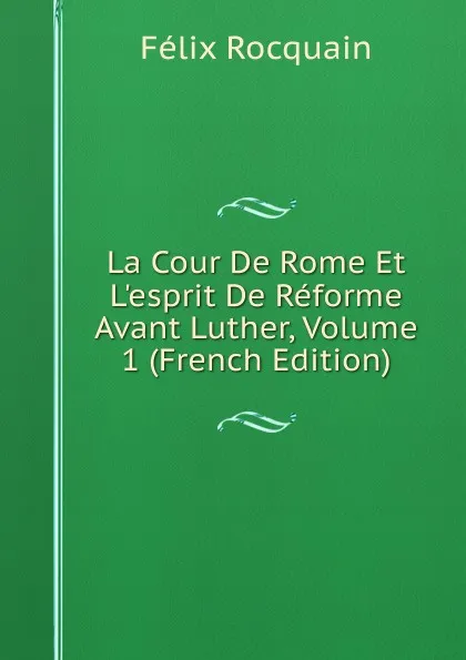 Обложка книги La Cour De Rome Et L.esprit De Reforme Avant Luther, Volume 1 (French Edition), Félix Rocquain