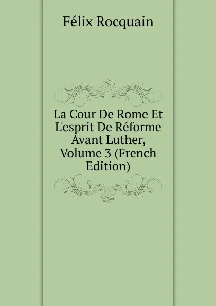 Обложка книги La Cour De Rome Et L.esprit De Reforme Avant Luther, Volume 3 (French Edition), Félix Rocquain