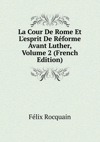 Обложка книги La Cour De Rome Et L.esprit De Reforme Avant Luther, Volume 2 (French Edition), Félix Rocquain