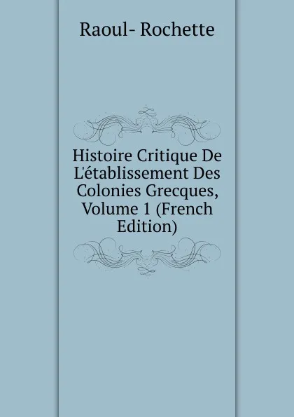 Обложка книги Histoire Critique De L.etablissement Des Colonies Grecques, Volume 1 (French Edition), Raoul-Rochette