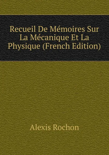 Обложка книги Recueil De Memoires Sur La Mecanique Et La Physique (French Edition), Alexis Rochon