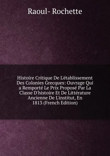 Обложка книги Histoire Critique De L.etablissement Des Colonies Grecques: Ouvrage Qui a Remporte Le Prix Propose Par La Classe D.histoire Et De Litterature Ancienne De L.institut, En 1813 (French Edition), Raoul-Rochette