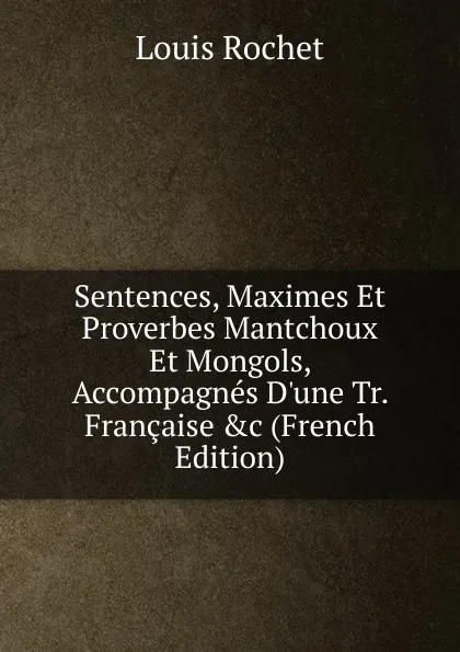 Обложка книги Sentences, Maximes Et Proverbes Mantchoux Et Mongols, Accompagnes D.une Tr. Francaise .c (French Edition), Louis Rochet