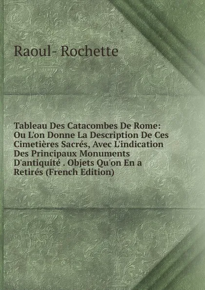 Обложка книги Tableau Des Catacombes De Rome: Ou L.on Donne La Description De Ces Cimetieres Sacres, Avec L.indication Des Principaux Monuments D.antiquite . Objets Qu.on En a Retires (French Edition), Raoul-Rochette