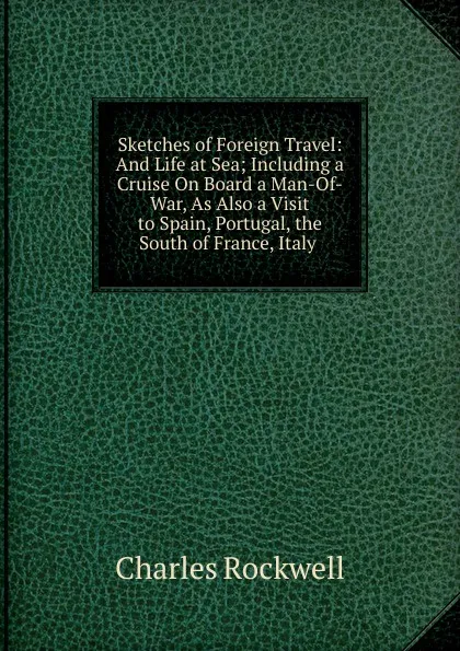 Обложка книги Sketches of Foreign Travel: And Life at Sea; Including a Cruise On Board a Man-Of-War, As Also a Visit to Spain, Portugal, the South of France, Italy ., Charles Rockwell