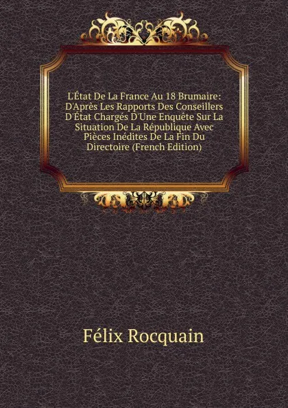 Обложка книги L.Etat De La France Au 18 Brumaire: D.Apres Les Rapports Des Conseillers D.Etat Charges D.Une Enquete Sur La Situation De La Republique Avec Pieces Inedites De La Fin Du Directoire (French Edition), Félix Rocquain