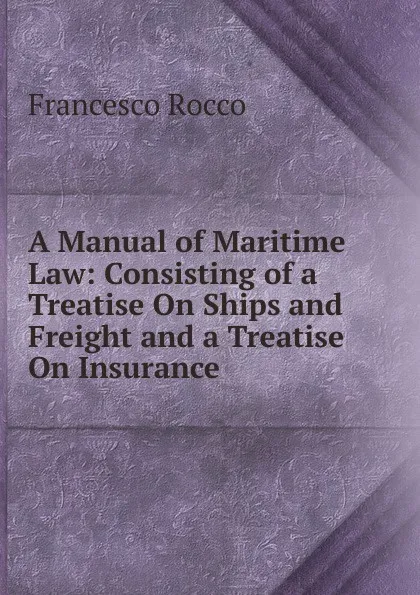 Обложка книги A Manual of Maritime Law: Consisting of a Treatise On Ships and Freight and a Treatise On Insurance, Francesco Rocco