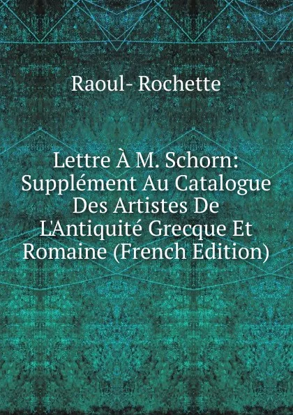 Обложка книги Lettre A M. Schorn: Supplement Au Catalogue Des Artistes De L.Antiquite Grecque Et Romaine (French Edition), Raoul-Rochette