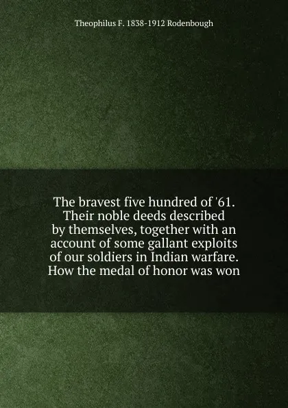 Обложка книги The bravest five hundred of .61. Their noble deeds described by themselves, together with an account of some gallant exploits of our soldiers in Indian warfare. How the medal of honor was won, Theophilus F. 1838-1912 Rodenbough