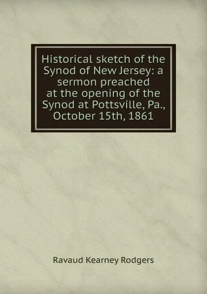 Обложка книги Historical sketch of the Synod of New Jersey: a sermon preached at the opening of the Synod at Pottsville, Pa., October 15th, 1861, Ravaud Kearney Rodgers