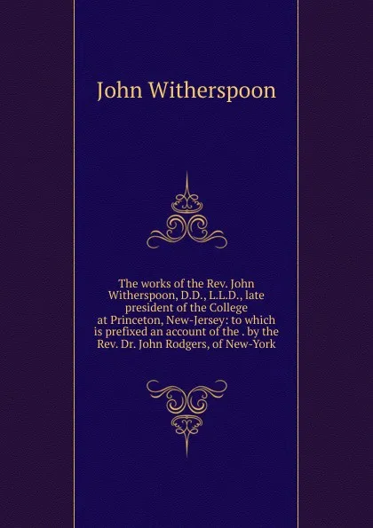 Обложка книги The works of the Rev. John Witherspoon, D.D., L.L.D., late president of the College at Princeton, New-Jersey: to which is prefixed an account of the . by the Rev. Dr. John Rodgers, of New-York, John Witherspoon