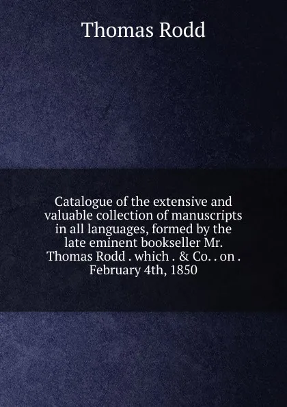 Обложка книги Catalogue of the extensive and valuable collection of manuscripts in all languages, formed by the late eminent bookseller Mr. Thomas Rodd . which . . Co. . on . February 4th, 1850, Thomas Rodd