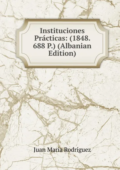 Обложка книги Instituciones Practicas: (1848. 688 P.) (Albanian Edition), Juan María Rodríguez