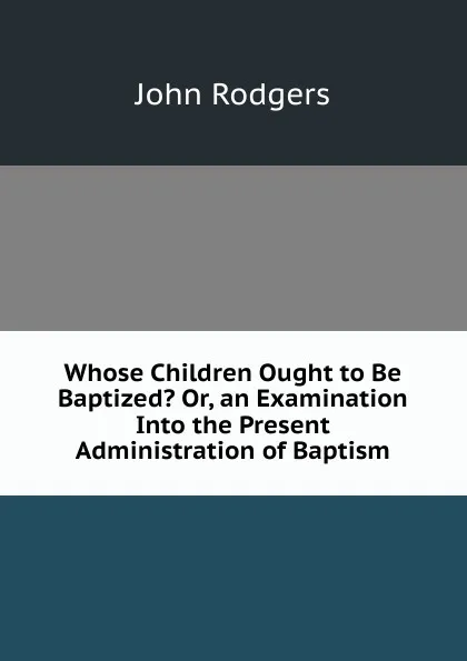 Обложка книги Whose Children Ought to Be Baptized. Or, an Examination Into the Present Administration of Baptism, John Rodgers