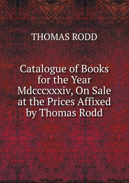 Обложка книги Catalogue of Books for the Year Mdcccxxxiv, On Sale at the Prices Affixed by Thomas Rodd, Thomas Rodd