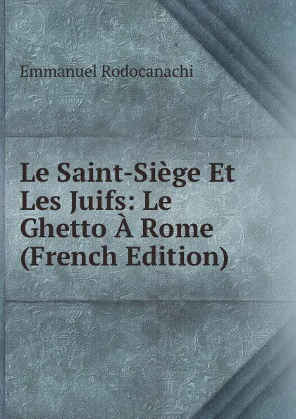 Обложка книги Le Saint-Siege Et Les Juifs: Le Ghetto A Rome (French Edition), Emmanuel Rodocanachi