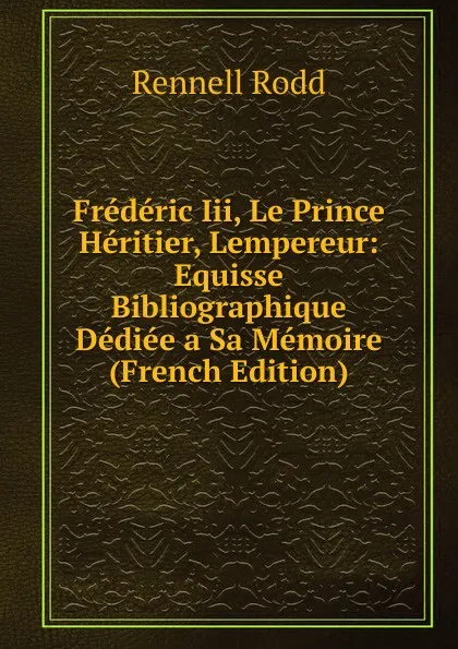 Обложка книги Frederic Iii, Le Prince Heritier, Lempereur: Equisse Bibliographique Dediee a Sa Memoire (French Edition), Rennell Rodd