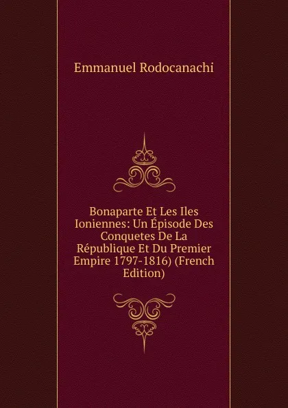 Обложка книги Bonaparte Et Les Iles Ioniennes: Un Episode Des Conquetes De La Republique Et Du Premier Empire 1797-1816) (French Edition), Emmanuel Rodocanachi