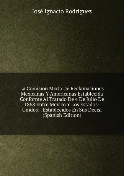 Обложка книги La Comision Mixta De Reclamaciones Mexicanas Y Americanas Establecida Conforme Al Tratado De 4 De Julio De 1868 Entre Mexico Y Los Estados-Unidos: . Establecidos En Sus Decisi (Spanish Edition), José Ignacio Rodríguez