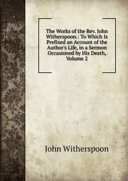 Обложка книги The Works of the Rev. John Witherspoon.: To Which Is Prefixed an Account of the Author.s Life, in a Sermon Occasioned by His Death, Volume 2, John Witherspoon