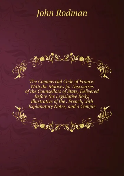 Обложка книги The Commercial Code of France: With the Motives for Discourses of the Counsellors of State, Delivered Before the Legislative Body, Illustrative of the . French, with Explanatory Notes, and a Comple, John Rodman