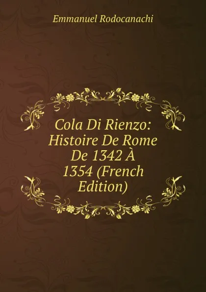 Обложка книги Cola Di Rienzo: Histoire De Rome De 1342 A 1354 (French Edition), Emmanuel Rodocanachi