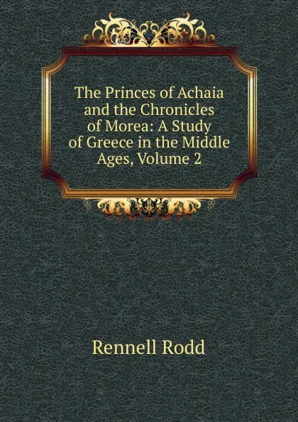 Обложка книги The Princes of Achaia and the Chronicles of Morea: A Study of Greece in the Middle Ages, Volume 2, Rennell Rodd