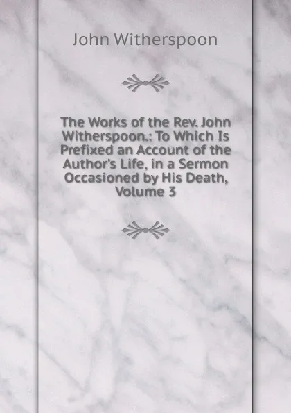 Обложка книги The Works of the Rev. John Witherspoon.: To Which Is Prefixed an Account of the Author.s Life, in a Sermon Occasioned by His Death, Volume 3, John Witherspoon