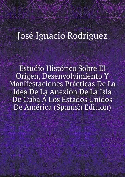 Обложка книги Estudio Historico Sobre El Origen, Desenvolvimiento Y Manifestaciones Practicas De La Idea De La Anexion De La Isla De Cuba A Los Estados Unidos De America (Spanish Edition), José Ignacio Rodríguez