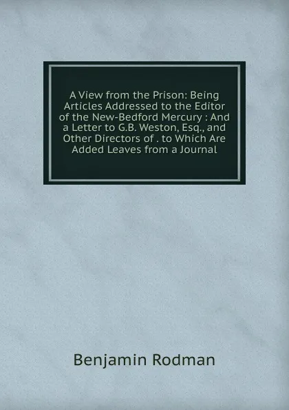 Обложка книги A View from the Prison: Being Articles Addressed to the Editor of the New-Bedford Mercury : And a Letter to G.B. Weston, Esq., and Other Directors of . to Which Are Added Leaves from a Journal, Benjamin Rodman