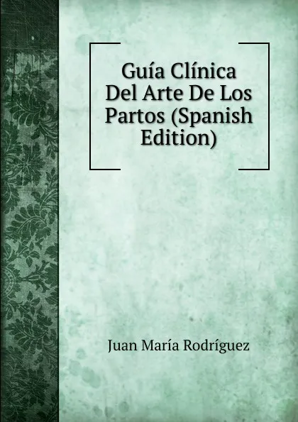 Обложка книги Guia Clinica Del Arte De Los Partos (Spanish Edition), Juan María Rodríguez