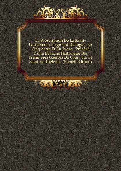 Обложка книги La Proscription De La Saint-barthelemi: Fragment Dialogue, En Cinq Actes Et En Prose : Precede D.une Ebauche Historique Des Premi.eres Guerres De Cour . Sur La Saint-barthelemi . (French Edition), 