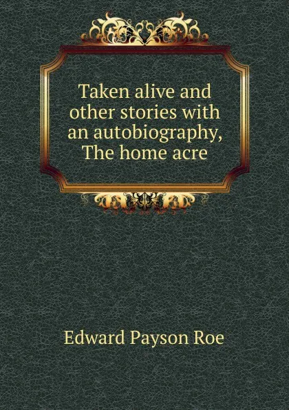 Обложка книги Taken alive and other stories with an autobiography, The home acre, Roe Edward Payson