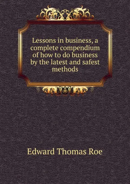 Обложка книги Lessons in business, a complete compendium of how to do business by the latest and safest methods, Edward Thomas Roe