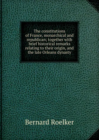 Обложка книги The constitutions of France, monarchical and republican; together with brief historical remarks relating to their origin, and the late Orleans dynasty, Bernard Roelker