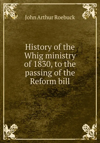 Обложка книги History of the Whig ministry of 1830, to the passing of the Reform bill, John Arthur Roebuck