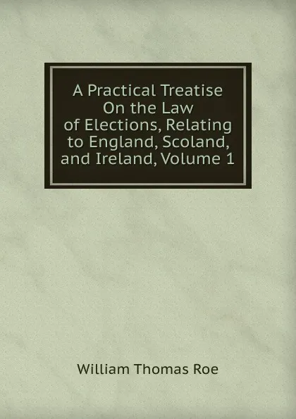 Обложка книги A Practical Treatise On the Law of Elections, Relating to England, Scoland, and Ireland, Volume 1, William Thomas Roe