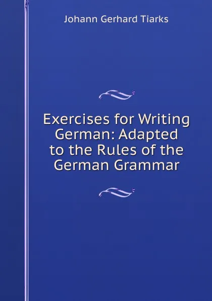 Обложка книги Exercises for Writing German: Adapted to the Rules of the German Grammar, Johann Gerhard Tiarks