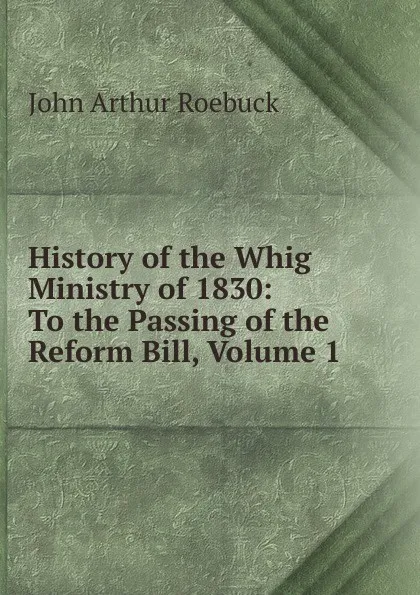 Обложка книги History of the Whig Ministry of 1830: To the Passing of the Reform Bill, Volume 1, John Arthur Roebuck