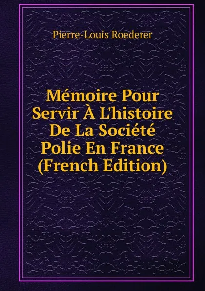 Обложка книги Memoire Pour Servir A L.histoire De La Societe Polie En France (French Edition), Pierre-Louis Roederer