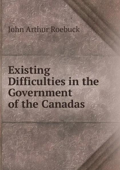 Обложка книги Existing Difficulties in the Government of the Canadas, John Arthur Roebuck