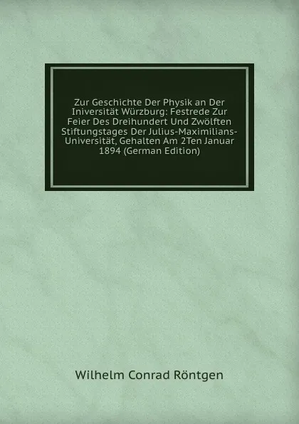 Обложка книги Zur Geschichte Der Physik an Der Iniversitat Wurzburg: Festrede Zur Feier Des Dreihundert Und Zwolften Stiftungstages Der Julius-Maximilians-Universitat, Gehalten Am 2Ten Januar 1894 (German Edition), Wilhelm Conrad Röntgen