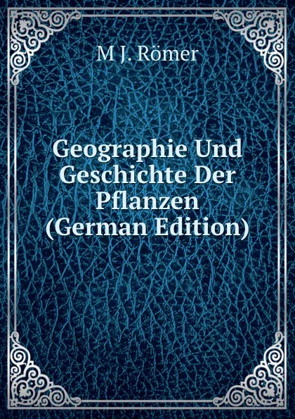 Обложка книги Geographie Und Geschichte Der Pflanzen (German Edition), M J. Römer