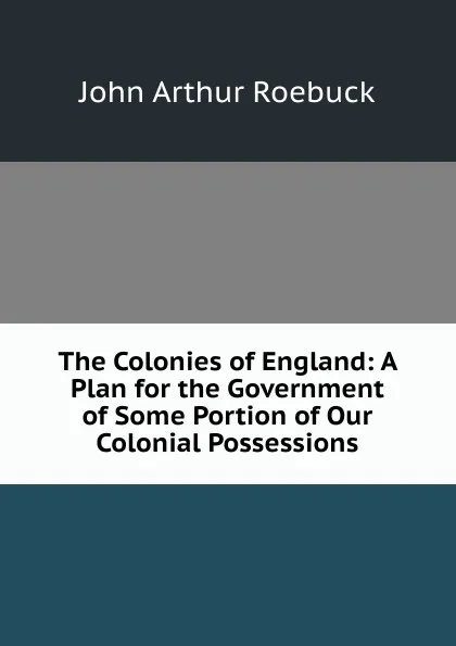 Обложка книги The Colonies of England: A Plan for the Government of Some Portion of Our Colonial Possessions, John Arthur Roebuck