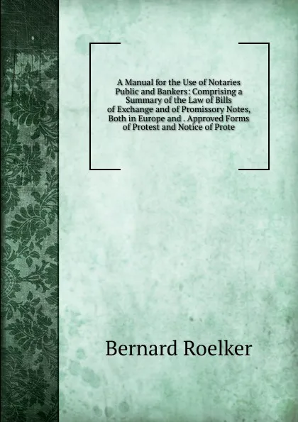 Обложка книги A Manual for the Use of Notaries Public and Bankers: Comprising a Summary of the Law of Bills of Exchange and of Promissory Notes, Both in Europe and . Approved Forms of Protest and Notice of Prote, Bernard Roelker