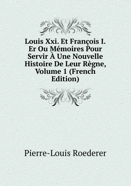 Обложка книги Louis Xxi. Et Francois I.Er Ou Memoires Pour Servir A Une Nouvelle Histoire De Leur Regne, Volume 1 (French Edition), Pierre-Louis Roederer