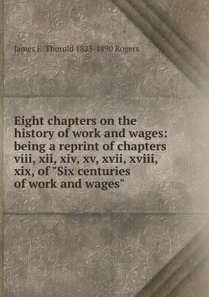 Обложка книги Eight chapters on the history of work and wages: being a reprint of chapters viii, xii, xiv, xv, xvii, xviii, xix, of 